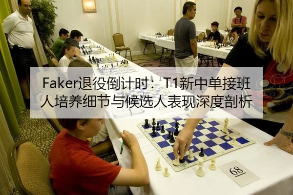 Faker退役倒计时：T1新中单接班人培养细节与候选人表现深度剖析