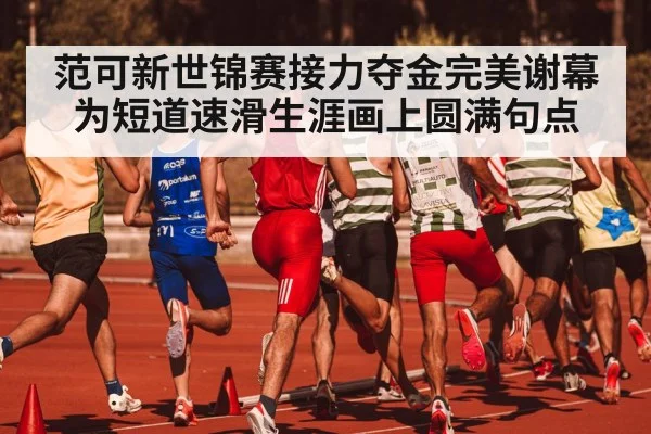 范可新世锦赛接力夺金完美谢幕为短道速滑生涯画上圆满句点